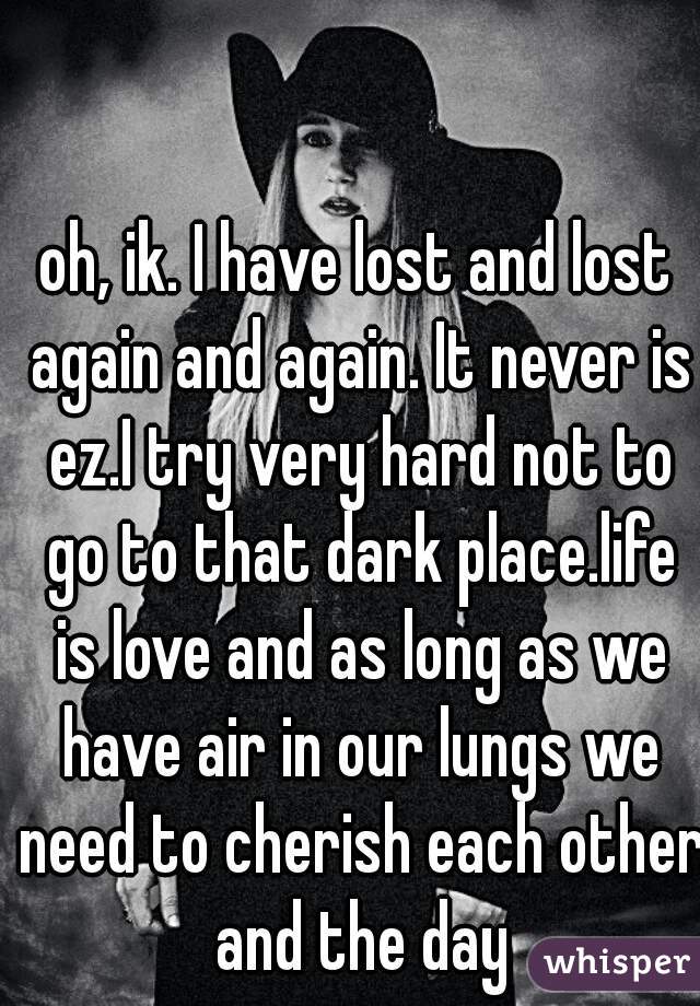 oh, ik. I have lost and lost again and again. It never is ez.I try very hard not to go to that dark place.life is love and as long as we have air in our lungs we need to cherish each other and the day