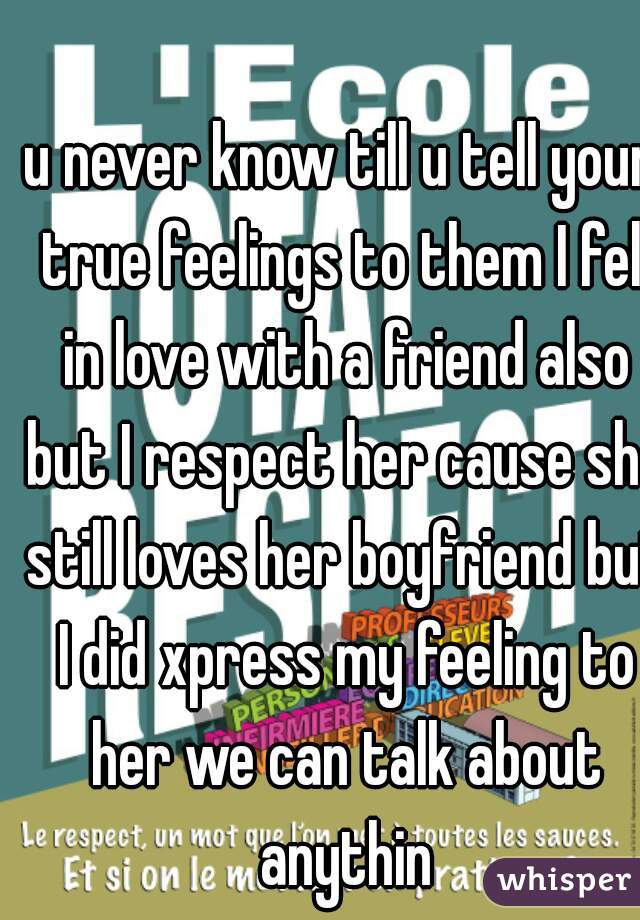 u never know till u tell your true feelings to them I fell in love with a friend also but I respect her cause she still loves her boyfriend but I did xpress my feeling to her we can talk about anythin