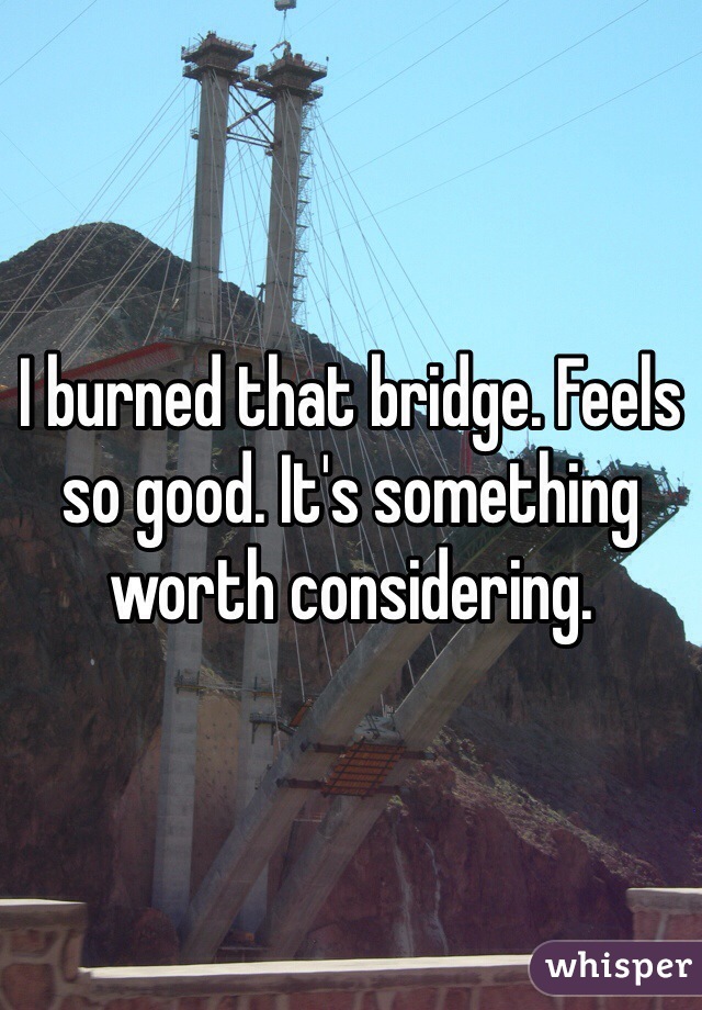 I burned that bridge. Feels so good. It's something worth considering.
