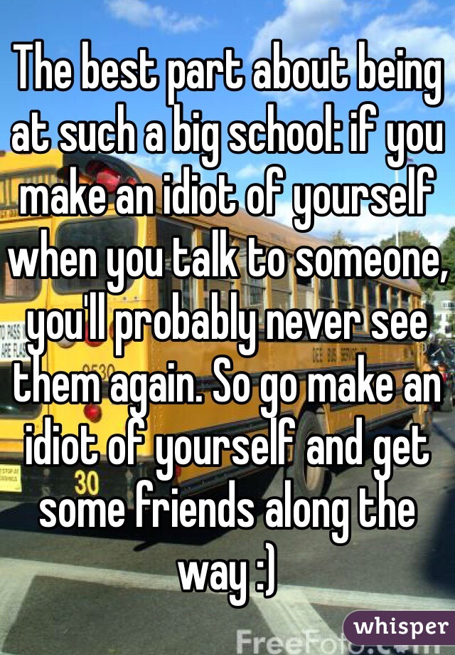 The best part about being at such a big school: if you make an idiot of yourself when you talk to someone, you'll probably never see them again. So go make an idiot of yourself and get some friends along the way :)