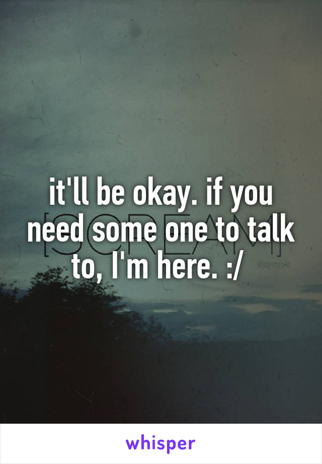it'll be okay. if you need some one to talk to, I'm here. :/ 