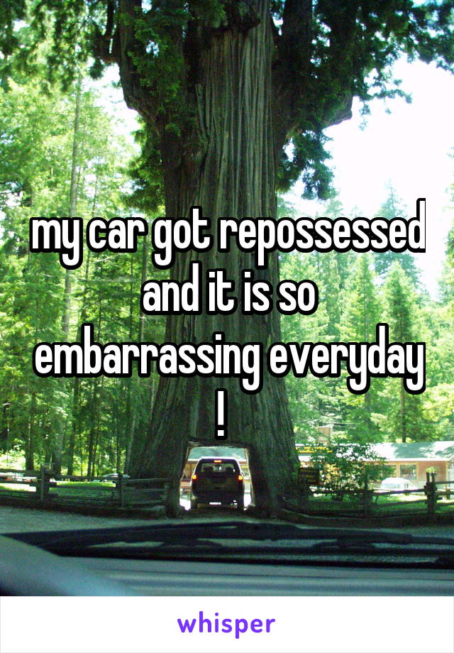 my car got repossessed and it is so embarrassing everyday !  