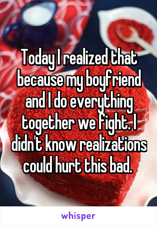 Today I realized that because my boyfriend and I do everything together we fight. I didn't know realizations could hurt this bad. 