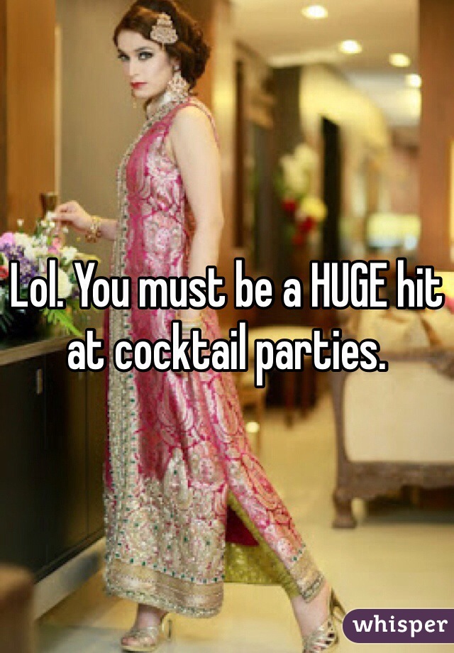 Lol. You must be a HUGE hit at cocktail parties. 