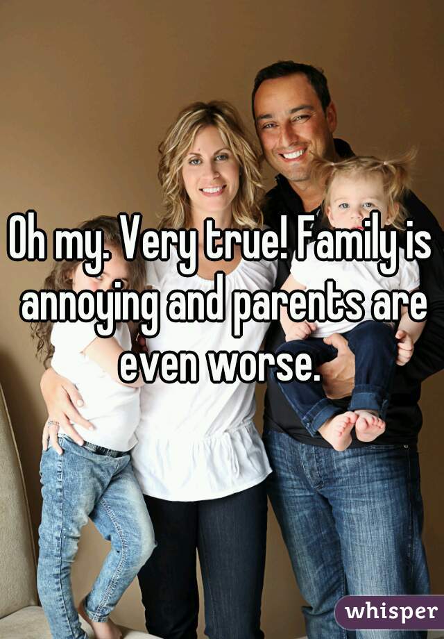 Oh my. Very true! Family is annoying and parents are even worse. 
