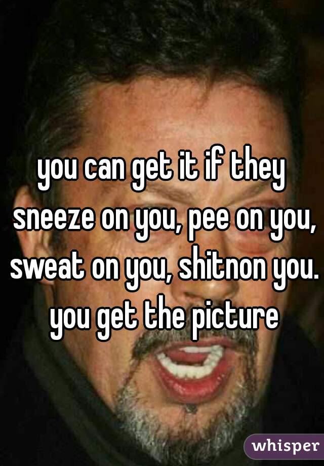 you can get it if they sneeze on you, pee on you, sweat on you, shitnon you. you get the picture