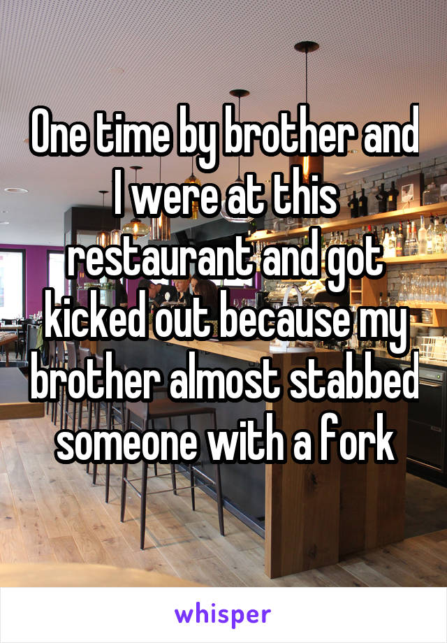 One time by brother and I were at this restaurant and got kicked out because my brother almost stabbed someone with a fork
