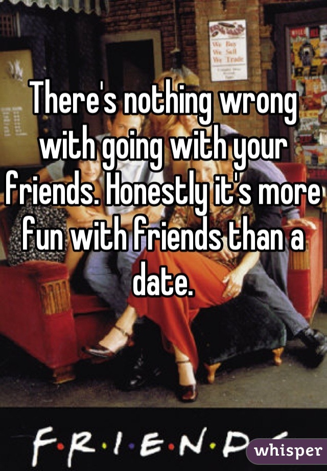 There's nothing wrong with going with your friends. Honestly it's more fun with friends than a date.
