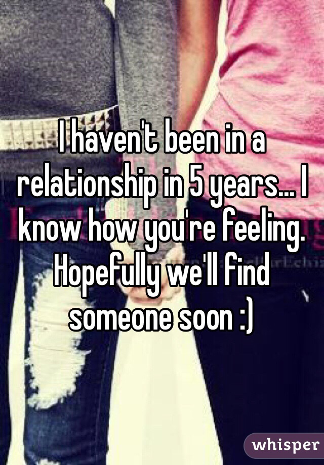 I haven't been in a relationship in 5 years... I know how you're feeling. Hopefully we'll find someone soon :)