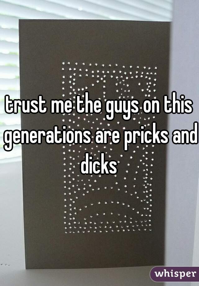 trust me the guys on this generations are pricks and dicks 