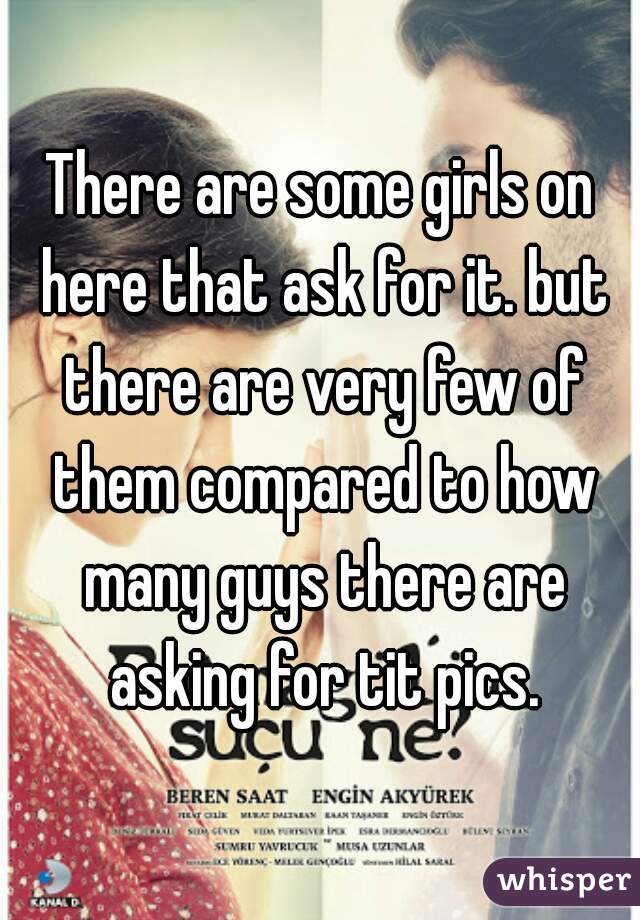 There are some girls on here that ask for it. but there are very few of them compared to how many guys there are asking for tit pics.