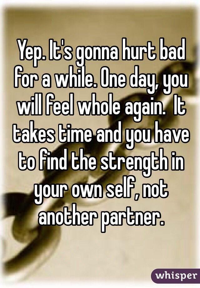 Yep. It's gonna hurt bad for a while. One day, you will feel whole again.  It takes time and you have to find the strength in your own self, not another partner.