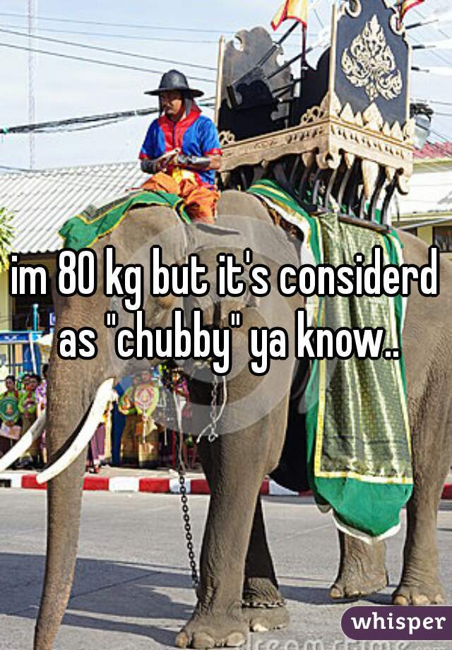 im 80 kg but it's considerd as "chubby" ya know..