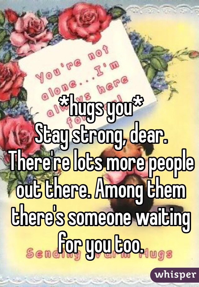 *hugs you*
Stay strong, dear. There're lots more people out there. Among them there's someone waiting for you too.