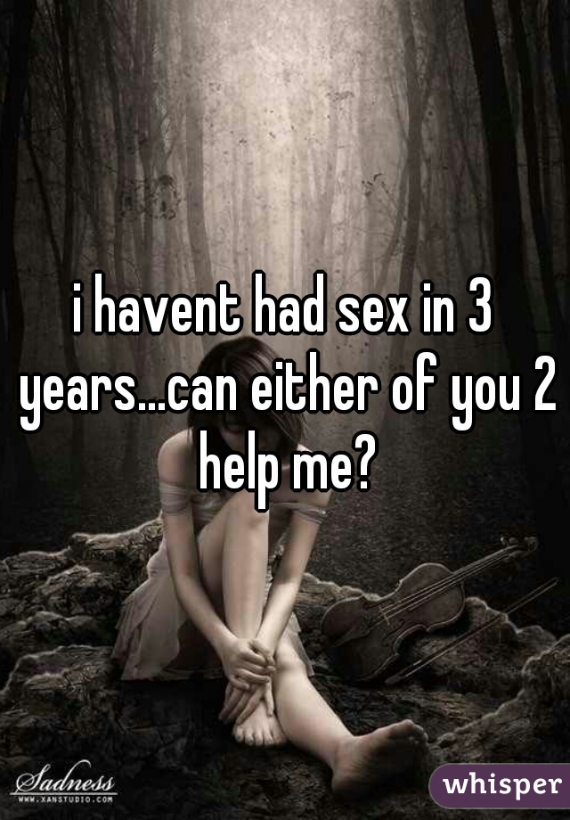 i havent had sex in 3 years...can either of you 2 help me?