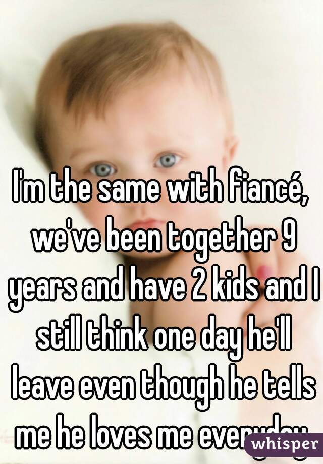 I'm the same with fiancé, we've been together 9 years and have 2 kids and I still think one day he'll leave even though he tells me he loves me everyday.