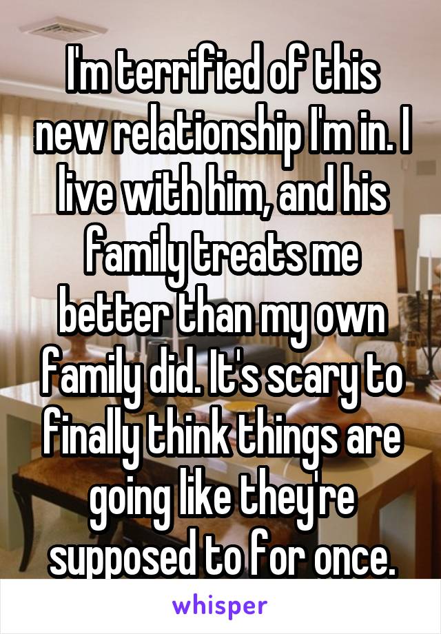I'm terrified of this new relationship I'm in. I live with him, and his family treats me better than my own family did. It's scary to finally think things are going like they're supposed to for once.