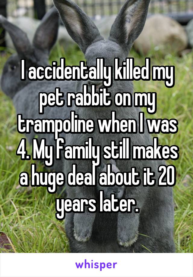 I accidentally killed my pet rabbit on my trampoline when I was 4. My family still makes a huge deal about it 20 years later.