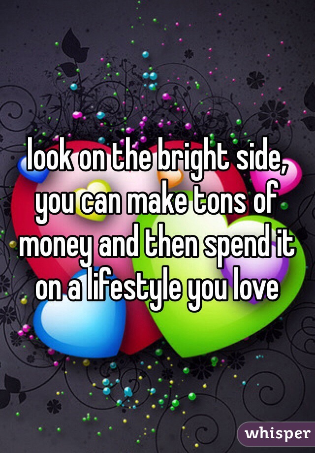 look on the bright side, you can make tons of money and then spend it on a lifestyle you love 