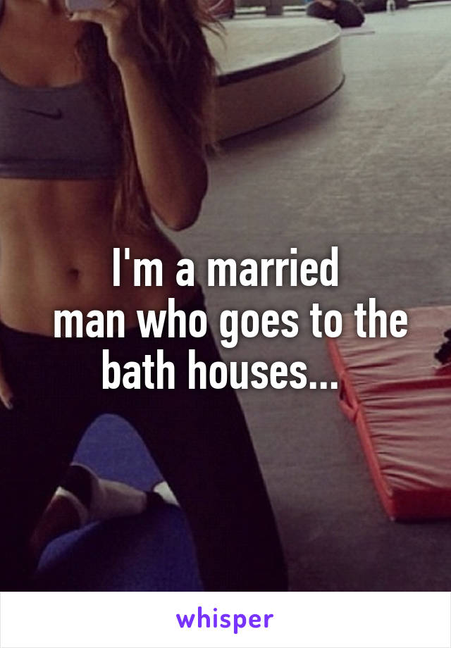 I'm a married
 man who goes to the bath houses... 