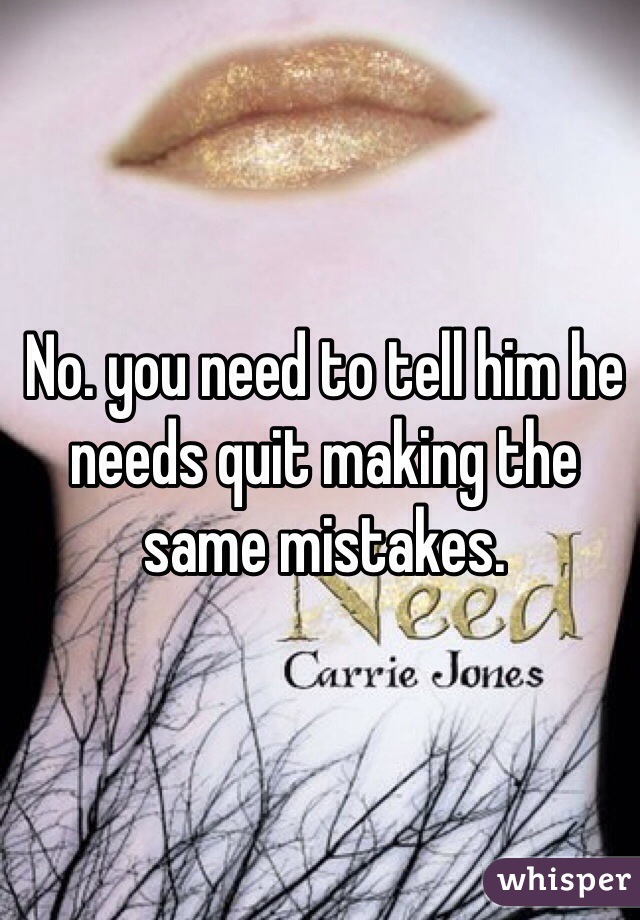 No. you need to tell him he needs quit making the same mistakes.
