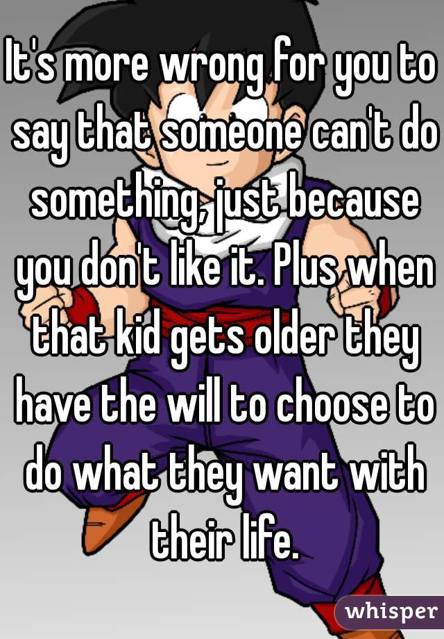 It's more wrong for you to say that someone can't do something, just because you don't like it. Plus when that kid gets older they have the will to choose to do what they want with their life.