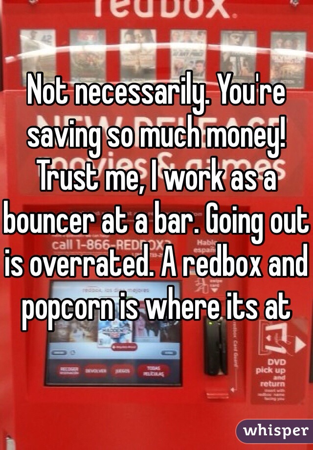 Not necessarily. You're saving so much money! Trust me, I work as a bouncer at a bar. Going out is overrated. A redbox and popcorn is where its at