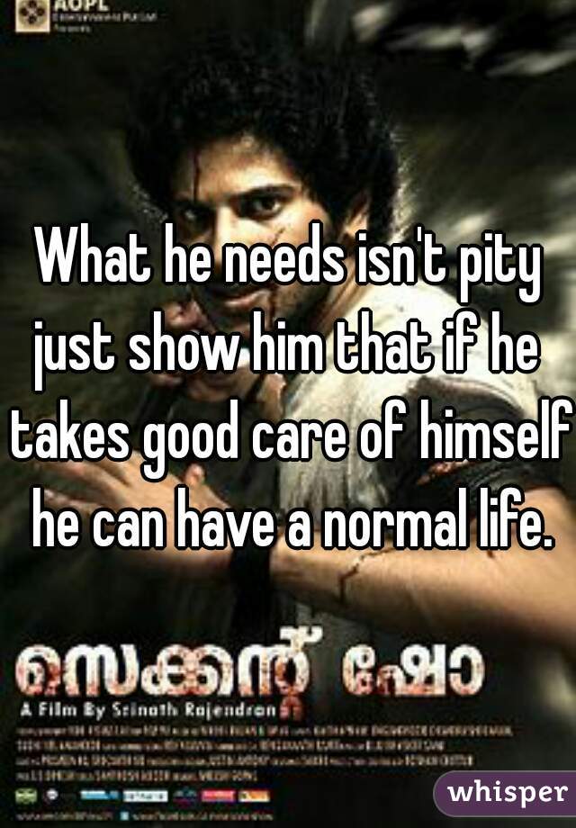 What he needs isn't pity
just show him that if he takes good care of himself he can have a normal life.