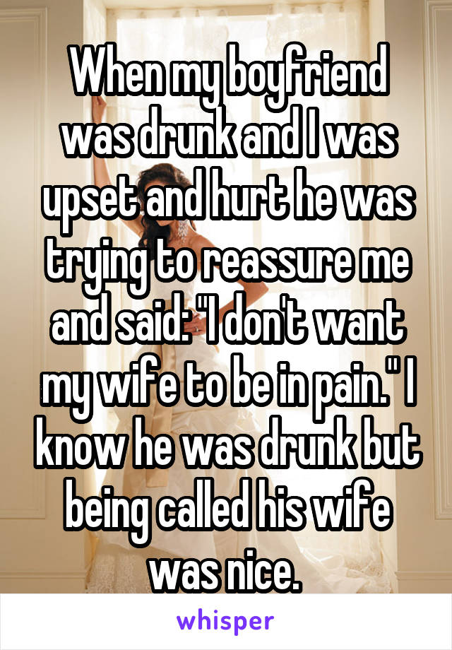 When my boyfriend was drunk and I was upset and hurt he was trying to reassure me and said: "I don't want my wife to be in pain." I know he was drunk but being called his wife was nice. 