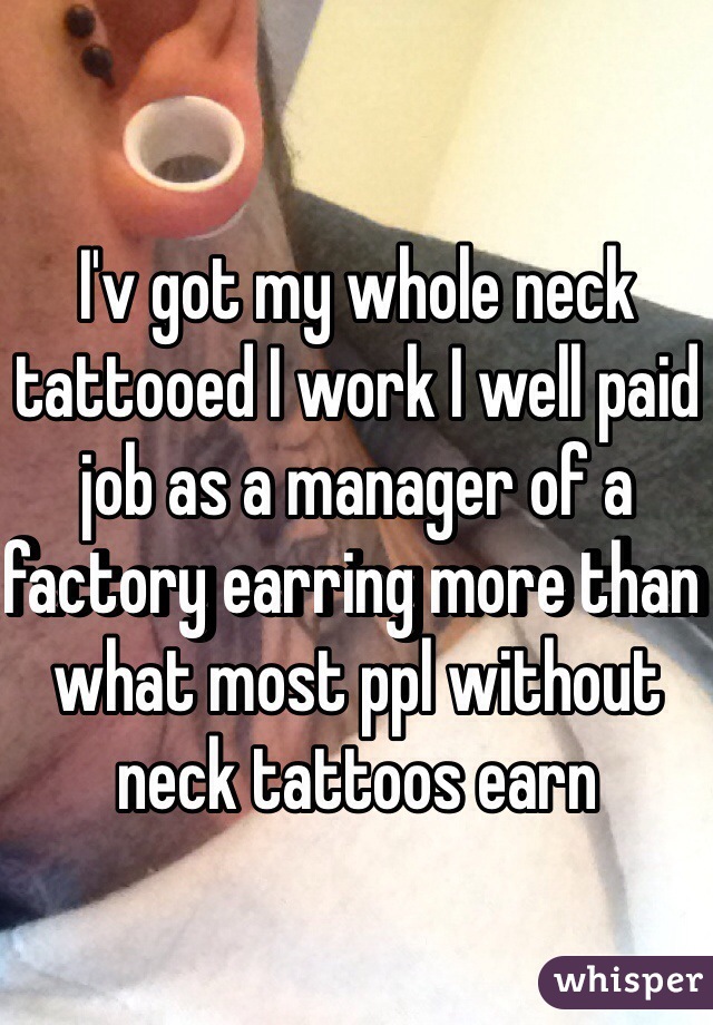 I'v got my whole neck tattooed I work I well paid job as a manager of a factory earring more than what most ppl without neck tattoos earn 