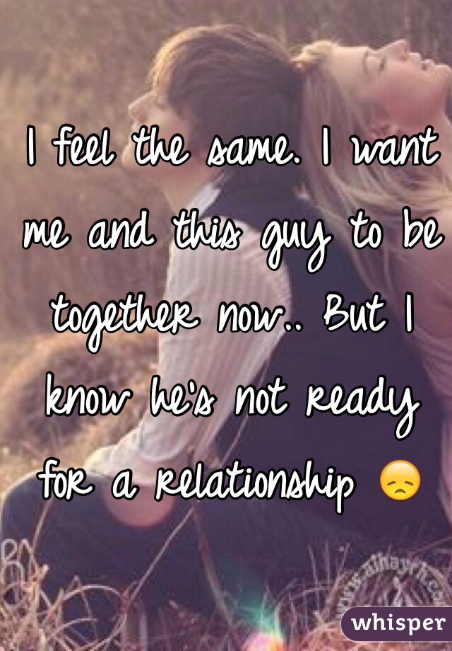 I feel the same. I want me and this guy to be together now.. But I know he's not ready for a relationship 😞