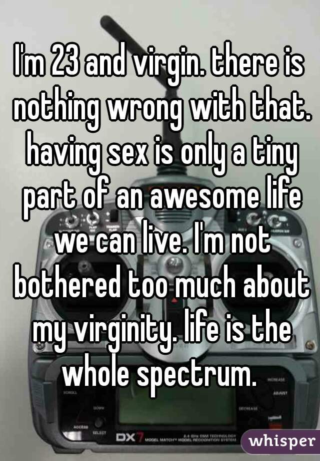 I'm 23 and virgin. there is nothing wrong with that. having sex is only a tiny part of an awesome life we can live. I'm not bothered too much about my virginity. life is the whole spectrum. 