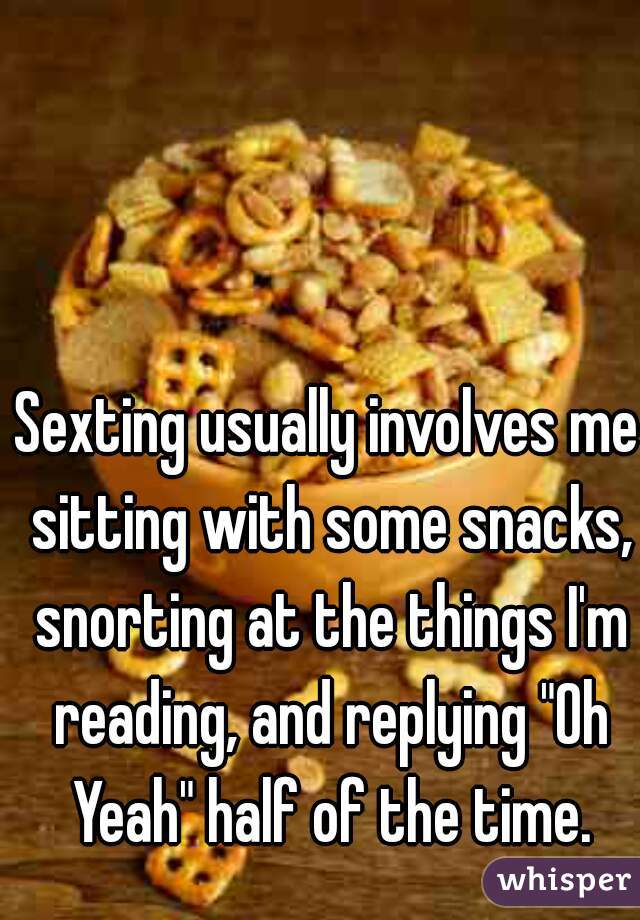 Sexting usually involves me sitting with some snacks, snorting at the things I'm reading, and replying "Oh Yeah" half of the time.