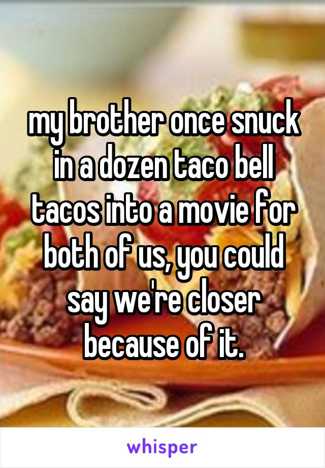 my brother once snuck in a dozen taco bell tacos into a movie for both of us, you could say we're closer because of it.