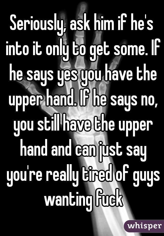 Seriously, ask him if he's into it only to get some. If he says yes you have the upper hand. If he says no, you still have the upper hand and can just say you're really tired of guys wanting fuck