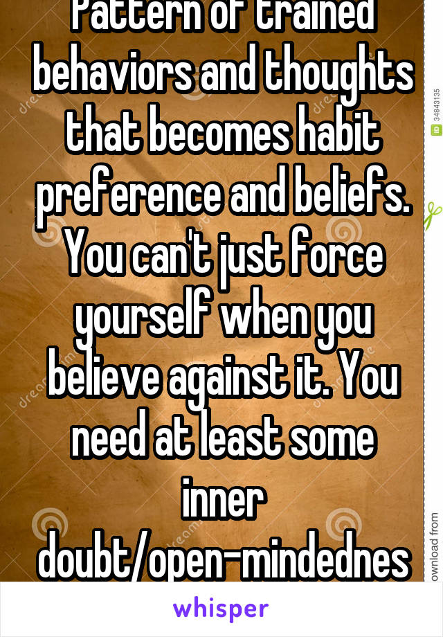 Pattern of trained behaviors and thoughts that becomes habit preference and beliefs. You can't just force yourself when you believe against it. You need at least some inner doubt/open-mindedness 4 it