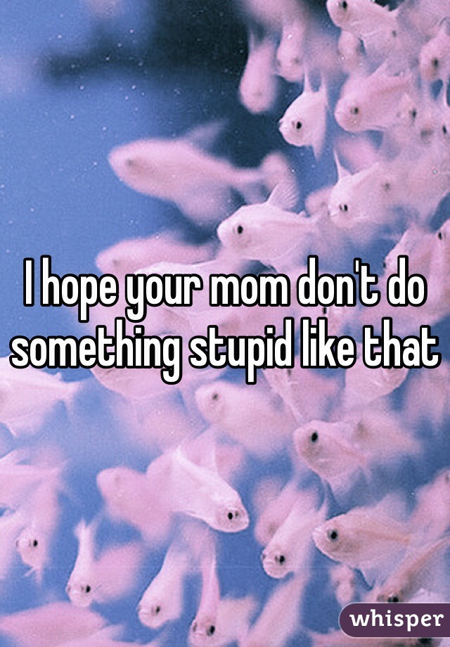 I hope your mom don't do something stupid like that
