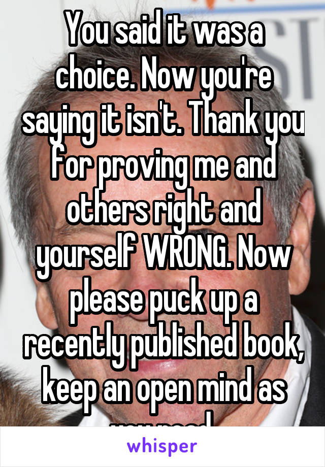 You said it was a choice. Now you're saying it isn't. Thank you for proving me and others right and yourself WRONG. Now please puck up a recently published book, keep an open mind as you read.