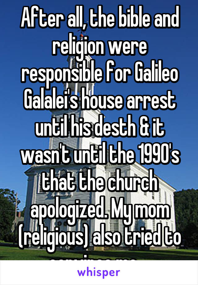 After all, the bible and religion were responsible for Galileo Galalei's house arrest until his desth & it wasn't until the 1990's that the church apologized. My mom (religious) also tried to convince me....