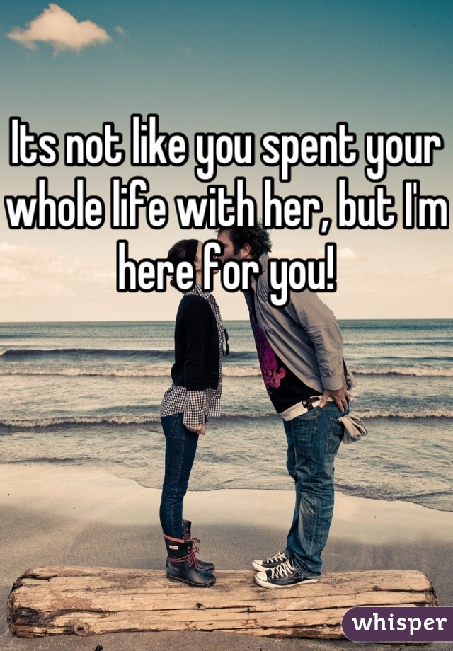 Its not like you spent your whole life with her, but I'm here for you!