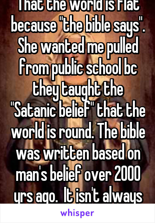 That the world is flat because "the bible says". She wanted me pulled from public school bc they taught the "Satanic belief" that the world is round. The bible was written based on man's belief over 2000 yrs ago.  It isn't always correct.