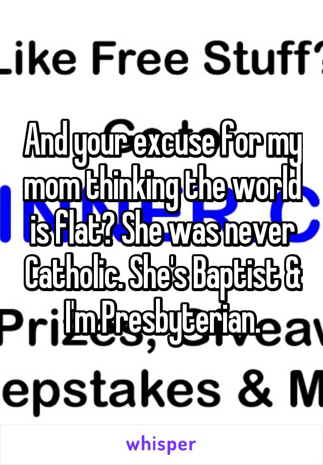 And your excuse for my mom thinking the world is flat? She was never Catholic. She's Baptist & I'm Presbyterian.