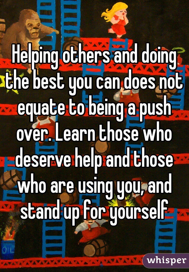 Helping others and doing the best you can does not equate to being a push over. Learn those who deserve help and those who are using you, and stand up for yourself