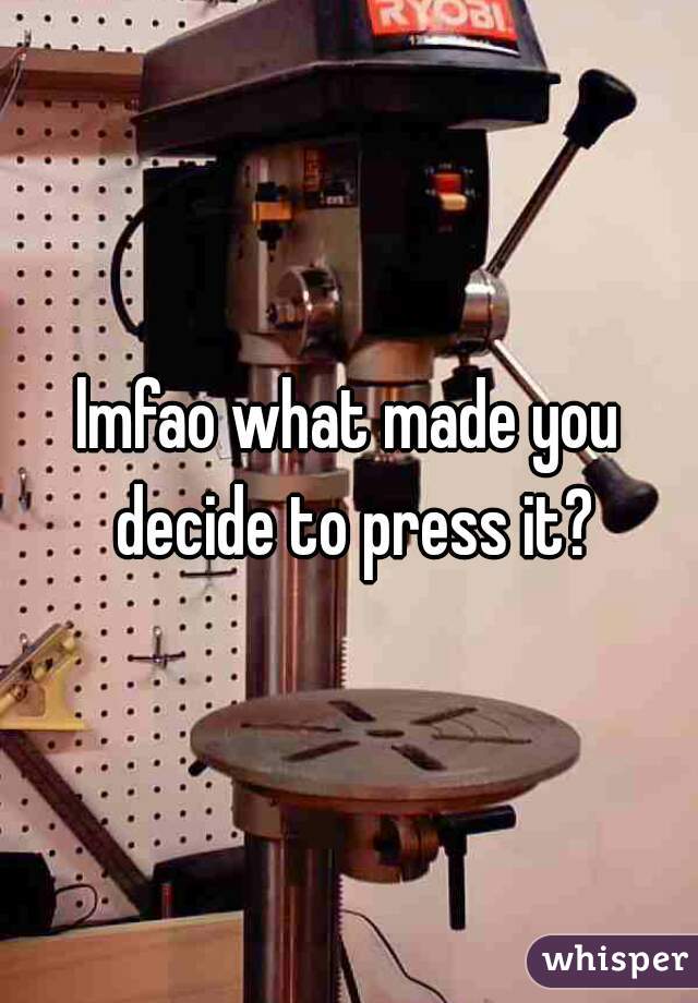 lmfao what made you decide to press it?