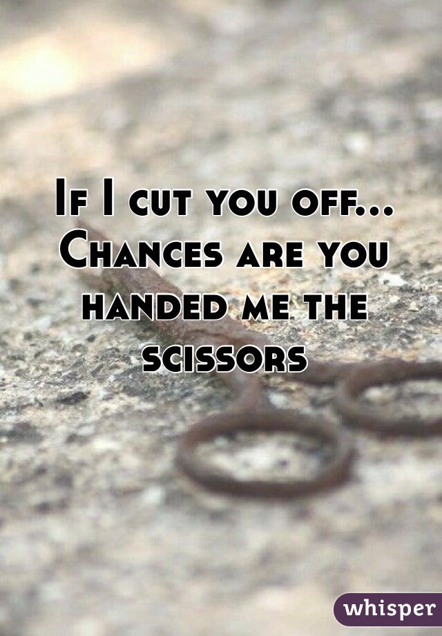 If I cut you off...
Chances are you handed me the scissors