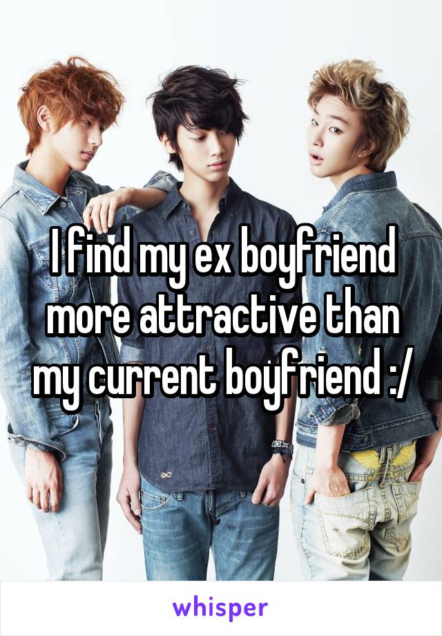 I find my ex boyfriend more attractive than my current boyfriend :/