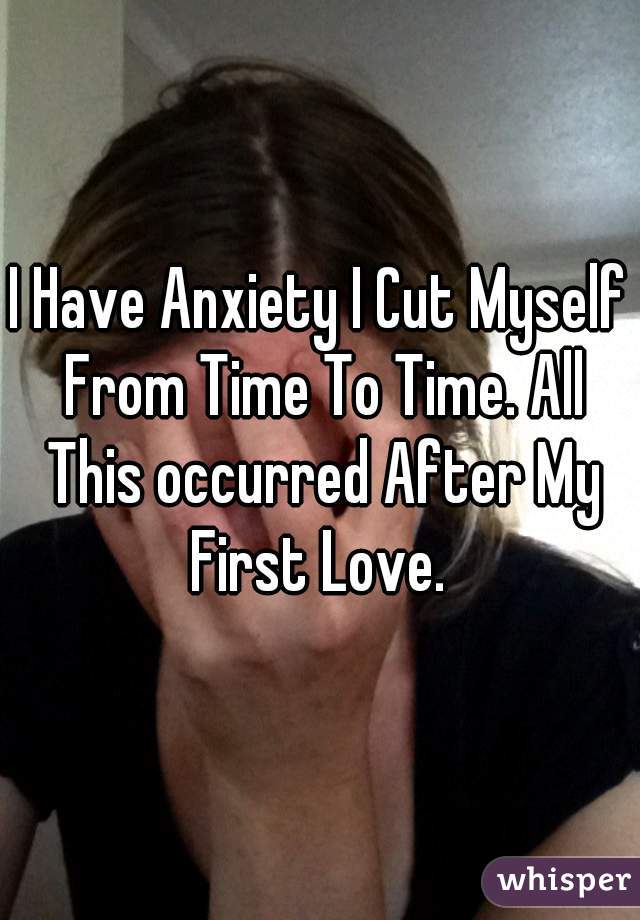 I Have Anxiety I Cut Myself From Time To Time. All This occurred After My First Love. 