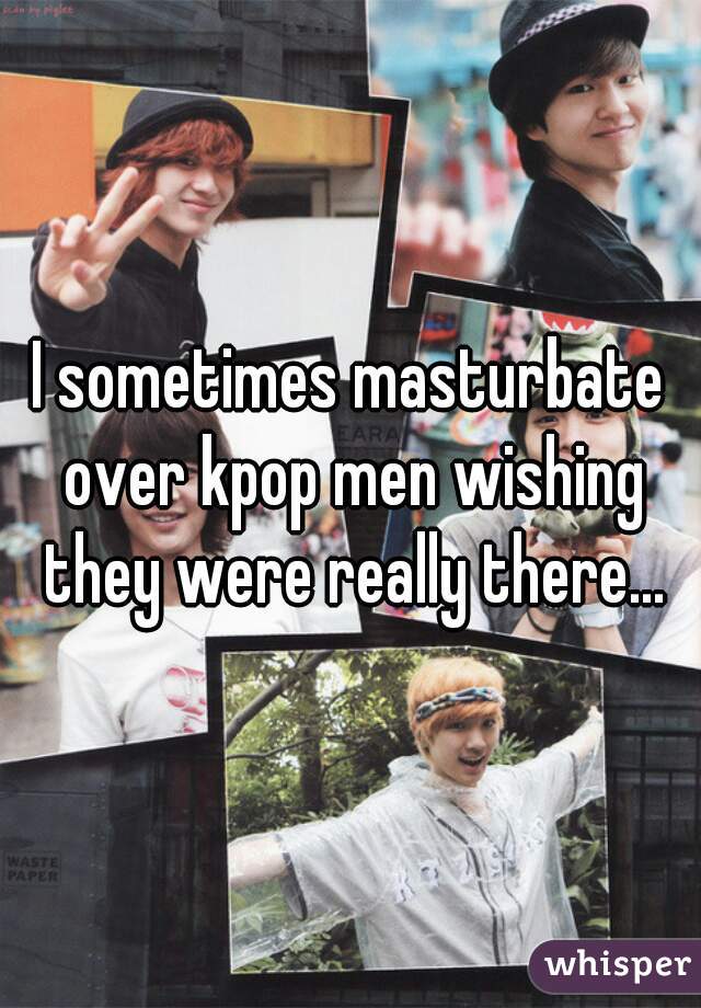 I sometimes masturbate over kpop men wishing they were really there...