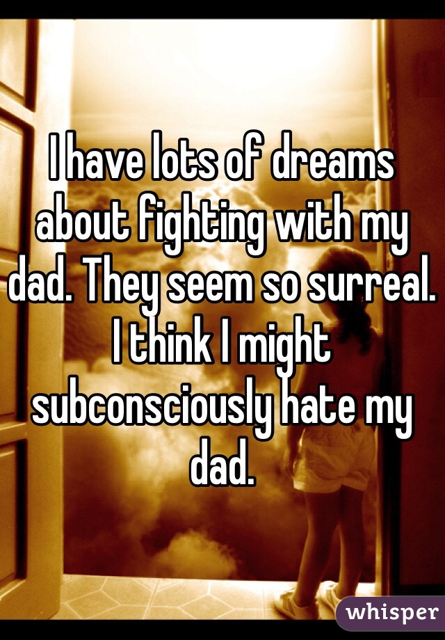 I have lots of dreams about fighting with my dad. They seem so surreal. I think I might subconsciously hate my dad. 