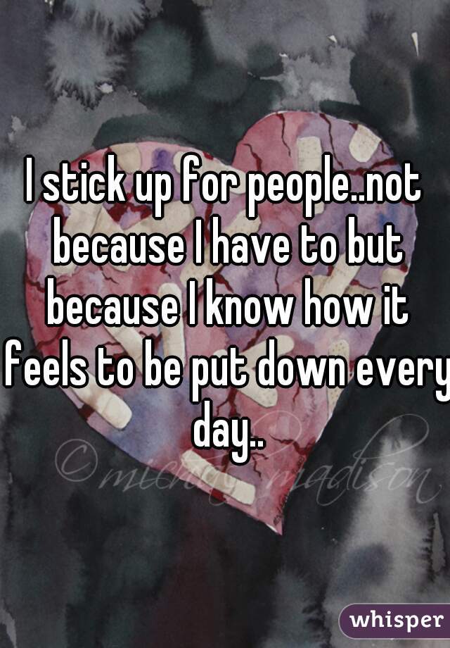 I stick up for people..not because I have to but because I know how it feels to be put down every day..